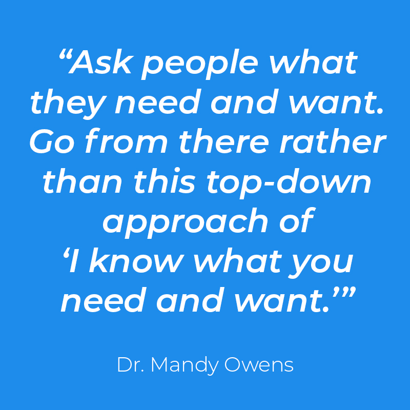 Quote: “Ask people what they need and want. Go from there rather than this top-down approach of ‘I know what you need and want.’” Dr. Mandy Owens