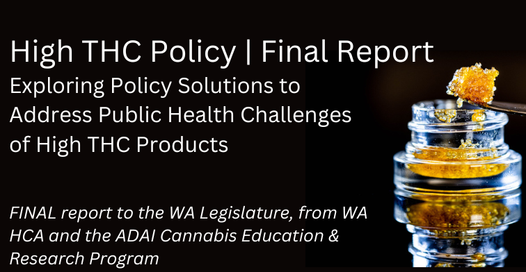 High THC Policy | Final Report. Exploring policy solutions to address public health challenges of high THC products. Final report to the WA Legislature from WA HCA and the ADAI Cannabis Education & Research Program