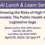 Addressing the Risks of High-THC Cannabis: The Public Health and Legislative Saga Beatriz Carlini, PhD, MPH, Sharon Garrett, MA, MPH, Lexi Nims, BA (ADAI Cannabis Education & Research Program) April 20, 2023 | 12-1pm PT
