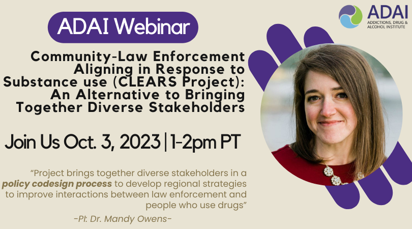ADAI webinar: Community-Law Enforcement Aligning in Response to Substance use (CLEARS Project): An Alternative to Bringing Together Diverse Stakeholders. Join us Oct. 3, 2023 | 1-2pm PT. "Project brings together diverse stakeholders in a policy codesign process to develop regional strategies to improve interactions between law enforcement and people who use drugs" - PI Dr. Mandy Owens