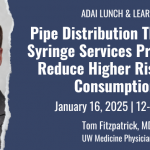 ADAI Lunch & Learn: Pipe Distribution Through a Syringe Services Program to Reduce Higher Risk Drug Consumption. January 16, 2025, 12-1pm PT, Tom Fitzpatrick MD UW Medicine Physician