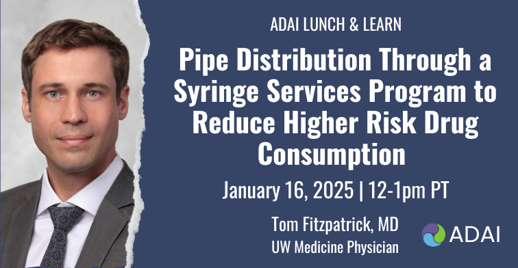 ADAI Lunch & Learn: Pipe Distribution Through a Syringe Services Program to Reduce Higher Risk Drug Consumption. January 16, 2025, 12-1pm PT, Tom Fitzpatrick MD UW Medicine Physician